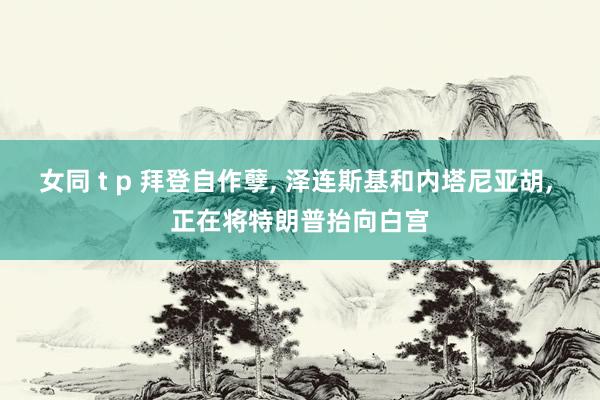 女同 t p 拜登自作孽， 泽连斯基和内塔尼亚胡， 正在将特朗普抬向白宫