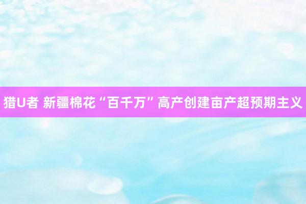 猎U者 新疆棉花“百千万”高产创建亩产超预期主义