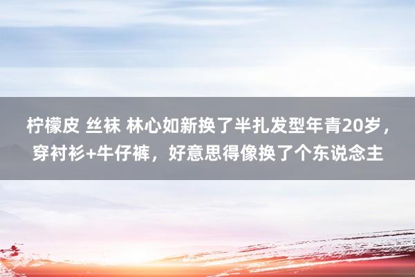 柠檬皮 丝袜 林心如新换了半扎发型年青20岁，穿衬衫+牛仔裤，好意思得像换了个东说念主