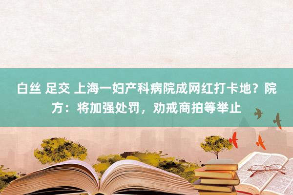 白丝 足交 上海一妇产科病院成网红打卡地？院方：将加强处罚，劝戒商拍等举止