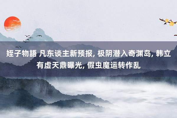 姪子物語 凡东谈主新预报， 极阴潜入奇渊岛， 韩立有虚天鼎曝光， 假虫魔运转作乱