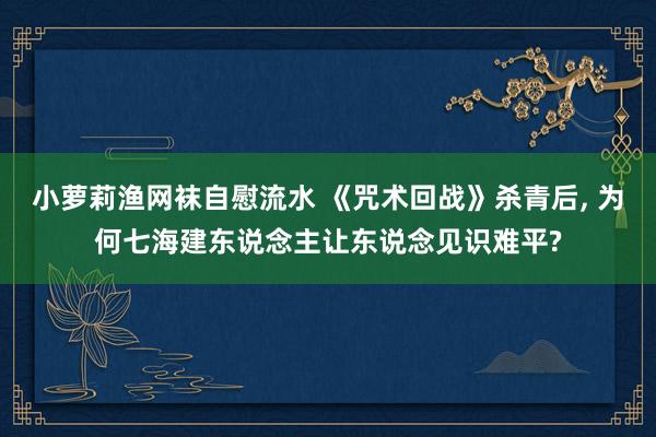 小萝莉渔网袜自慰流水 《咒术回战》杀青后， 为何七海建东说念主让东说念见识难平?