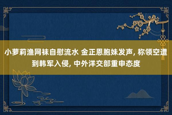 小萝莉渔网袜自慰流水 金正恩胞妹发声， 称领空遭到韩军入侵， 中外洋交部重申态度