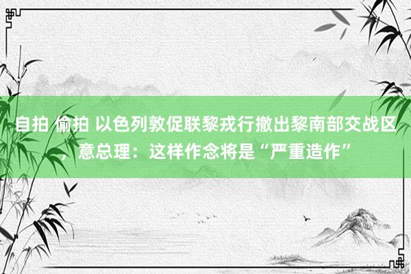 自拍 偷拍 以色列敦促联黎戎行撤出黎南部交战区，意总理：这样作念将是“严重造作”