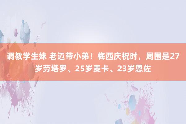 调教学生妹 老迈带小弟！梅西庆祝时，周围是27岁劳塔罗、25岁麦卡、23岁恩佐