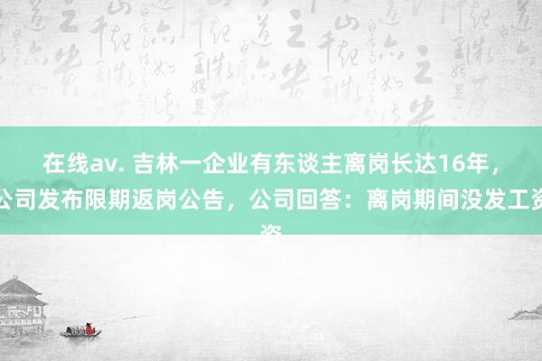 在线av. 吉林一企业有东谈主离岗长达16年，公司发布限期返岗公告，公司回答：离岗期间没发工资