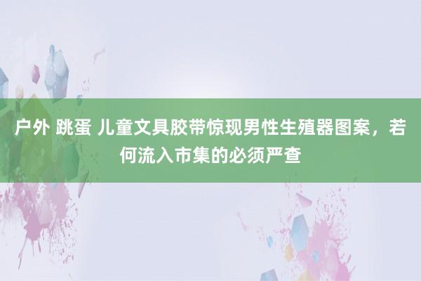 户外 跳蛋 儿童文具胶带惊现男性生殖器图案，若何流入市集的必须严查