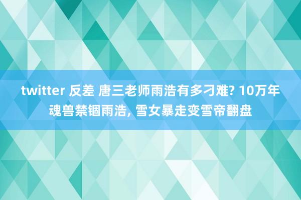 twitter 反差 唐三老师雨浩有多刁难? 10万年魂兽禁锢雨浩， 雪女暴走变雪帝翻盘