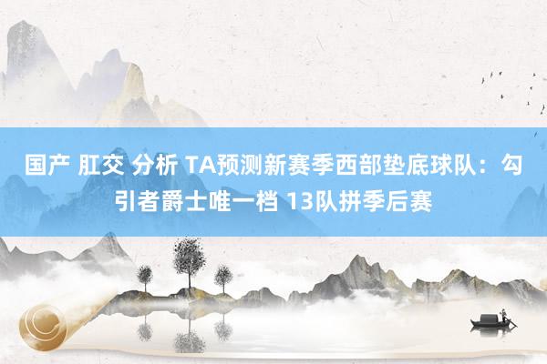 国产 肛交 分析 TA预测新赛季西部垫底球队：勾引者爵士唯一档 13队拼季后赛