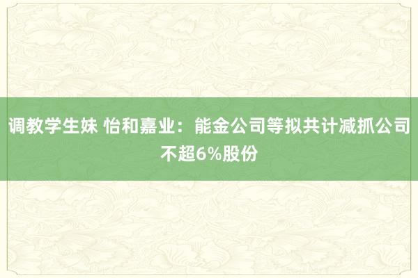 调教学生妹 怡和嘉业：能金公司等拟共计减抓公司不超6%股份