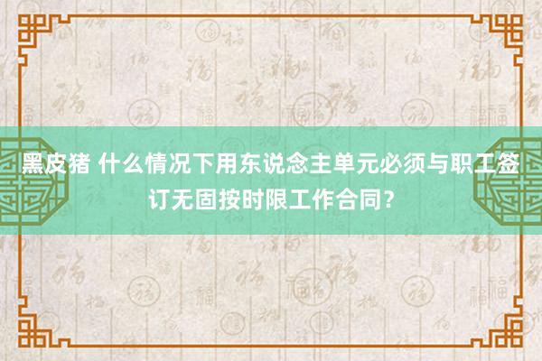 黑皮猪 什么情况下用东说念主单元必须与职工签订无固按时限工作合同？