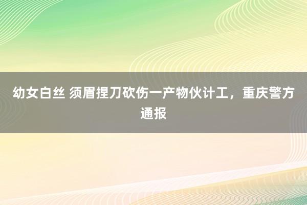 幼女白丝 须眉捏刀砍伤一产物伙计工，重庆警方通报