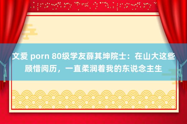 文爱 porn 80级学友薛其坤院士：在山大这些顾惜阅历，一直柔润着我的东说念主生