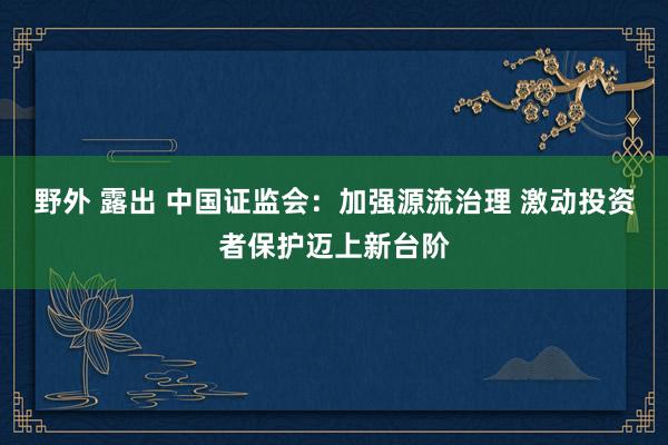 野外 露出 中国证监会：加强源流治理 激动投资者保护迈上新台阶