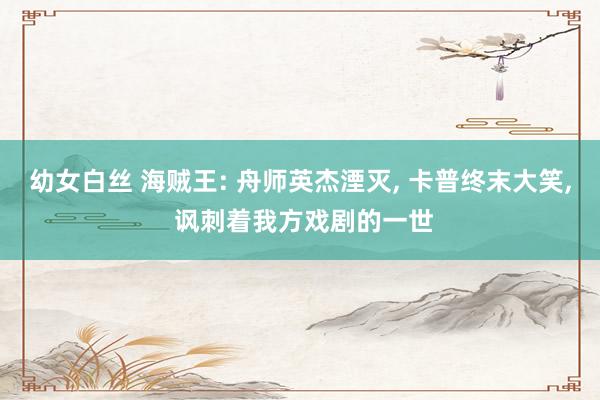 幼女白丝 海贼王: 舟师英杰湮灭， 卡普终末大笑， 讽刺着我方戏剧的一世