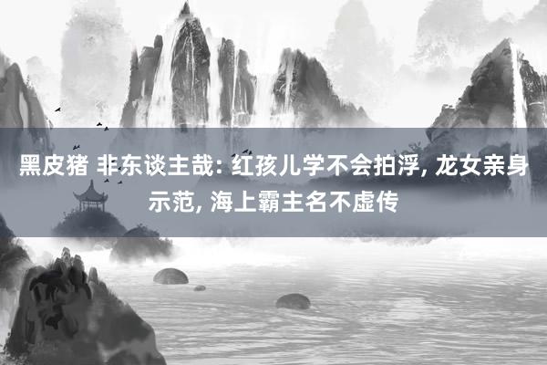 黑皮猪 非东谈主哉: 红孩儿学不会拍浮， 龙女亲身示范， 海上霸主名不虚传