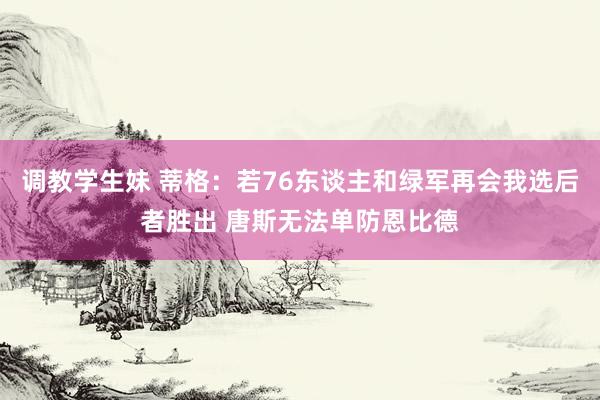 调教学生妹 蒂格：若76东谈主和绿军再会我选后者胜出 唐斯无法单防恩比德