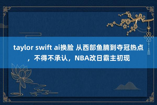 taylor swift ai换脸 从西部鱼腩到夺冠热点，不得不承认，NBA改日霸主初现