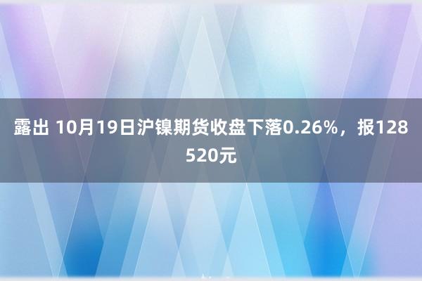 露出 10月19日沪镍期货收盘下落0.26%，报128520元