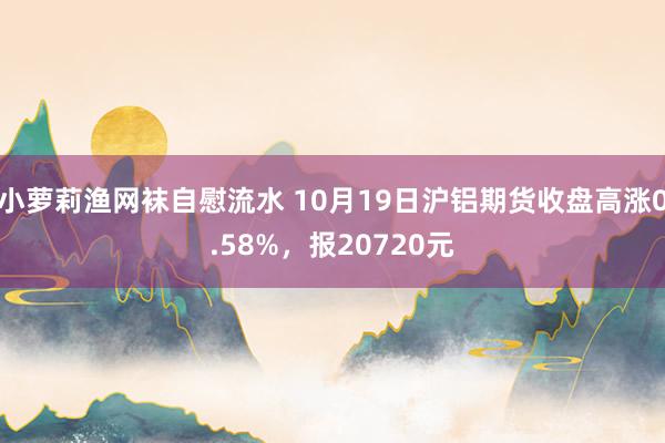 小萝莉渔网袜自慰流水 10月19日沪铝期货收盘高涨0.58%，报20720元