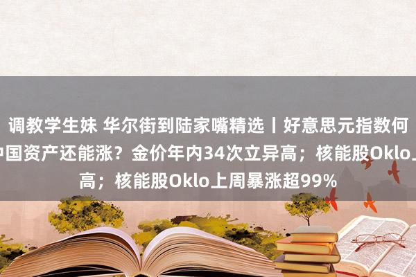 调教学生妹 华尔街到陆家嘴精选丨好意思元指数何以逆势走强？中国资产还能涨？金价年内34次立异高；核能股Oklo上周暴涨超99%