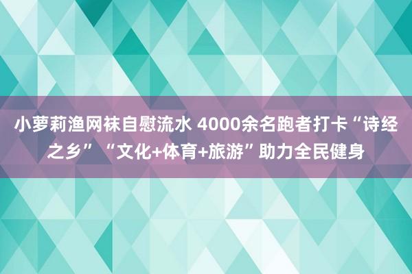 小萝莉渔网袜自慰流水 4000余名跑者打卡“诗经之乡” “文化+体育+旅游”助力全民健身