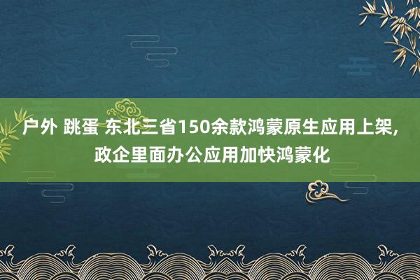 户外 跳蛋 东北三省150余款鸿蒙原生应用上架， 政企里面办公应用加快鸿蒙化