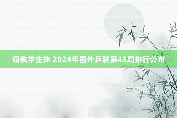 调教学生妹 2024年国外乒联第43周排行公布