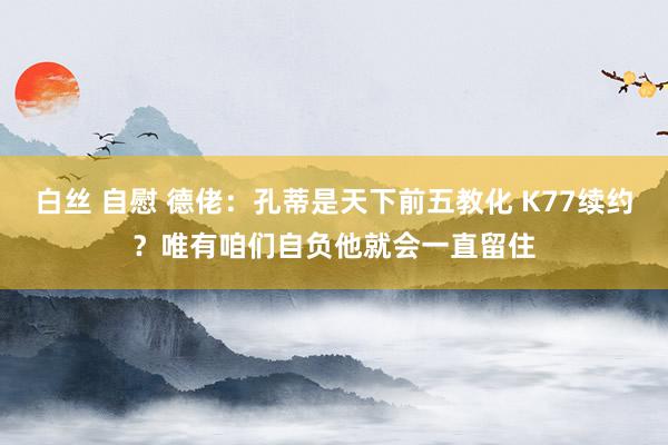 白丝 自慰 德佬：孔蒂是天下前五教化 K77续约？唯有咱们自负他就会一直留住