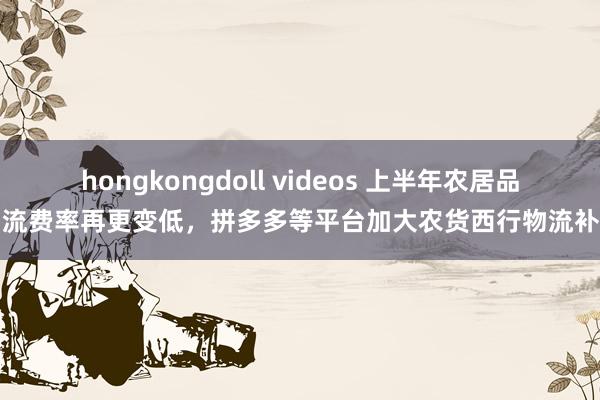 hongkongdoll videos 上半年农居品物流费率再更变低，拼多多等平台加大农货西行物流补贴