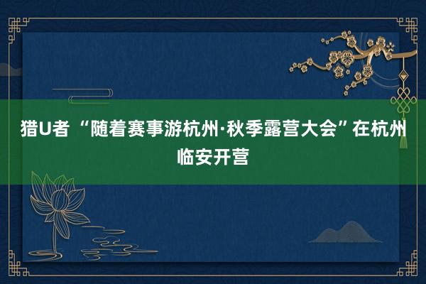 猎U者 “随着赛事游杭州·秋季露营大会”在杭州临安开营