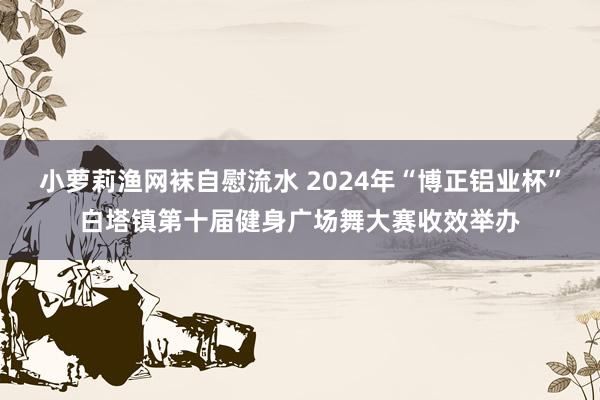 小萝莉渔网袜自慰流水 2024年“博正铝业杯”白塔镇第十届健身广场舞大赛收效举办