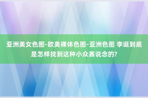 亚洲美女色图-欧美裸体色图-亚洲色图 李诞到底是怎样找到这种小众赛说念的?