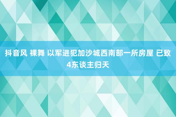 抖音风 裸舞 以军进犯加沙城西南部一所房屋 已致4东谈主归天