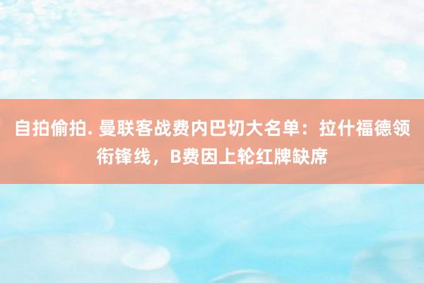 自拍偷拍. 曼联客战费内巴切大名单：拉什福德领衔锋线，B费因上轮红牌缺席