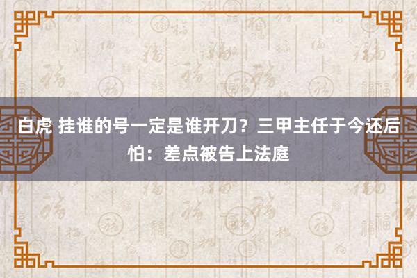 白虎 挂谁的号一定是谁开刀？三甲主任于今还后怕：差点被告上法庭