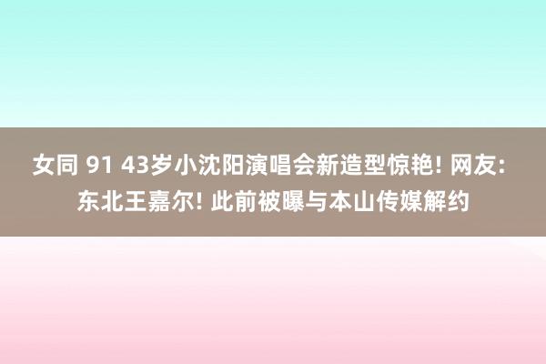 女同 91 43岁小沈阳演唱会新造型惊艳! 网友: 东北王嘉尔! 此前被曝与本山传媒解约