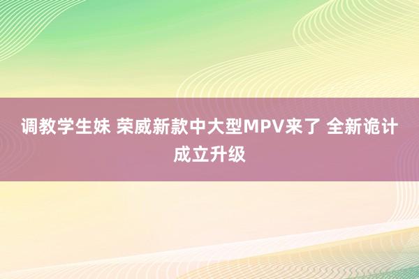 调教学生妹 荣威新款中大型MPV来了 全新诡计成立升级