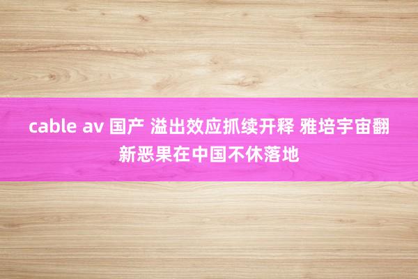 cable av 国产 溢出效应抓续开释 雅培宇宙翻新恶果在中国不休落地