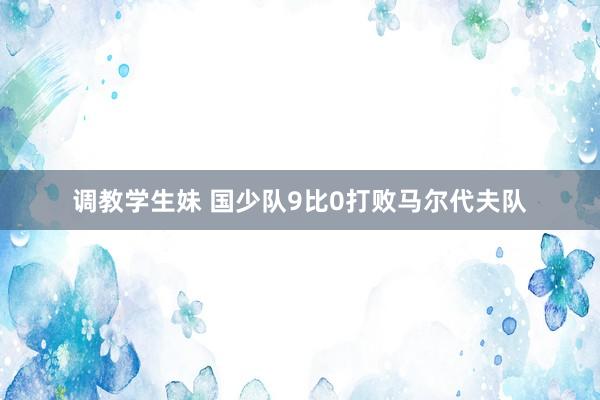 调教学生妹 国少队9比0打败马尔代夫队