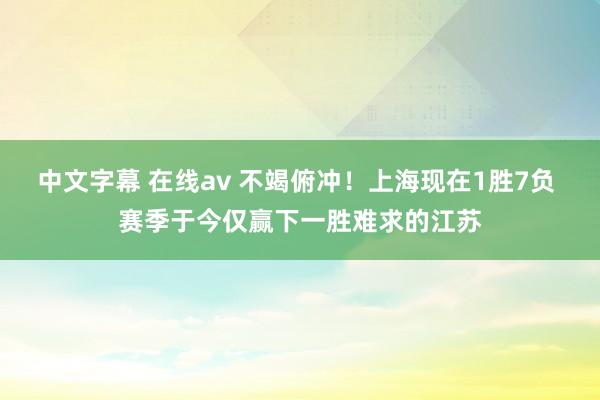 中文字幕 在线av 不竭俯冲！上海现在1胜7负 赛季于今仅赢下一胜难求的江苏