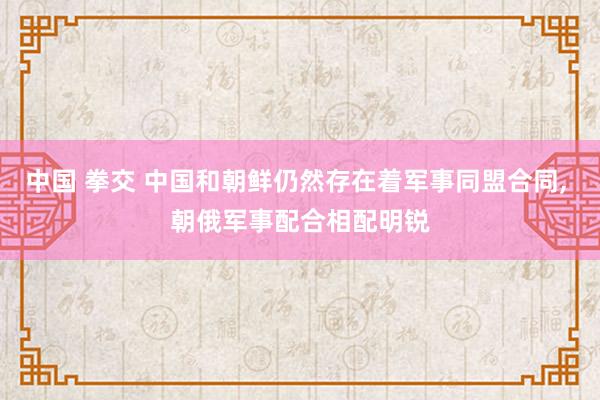 中国 拳交 中国和朝鲜仍然存在着军事同盟合同， 朝俄军事配合相配明锐