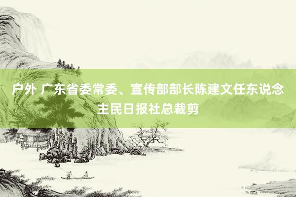 户外 广东省委常委、宣传部部长陈建文任东说念主民日报社总裁剪