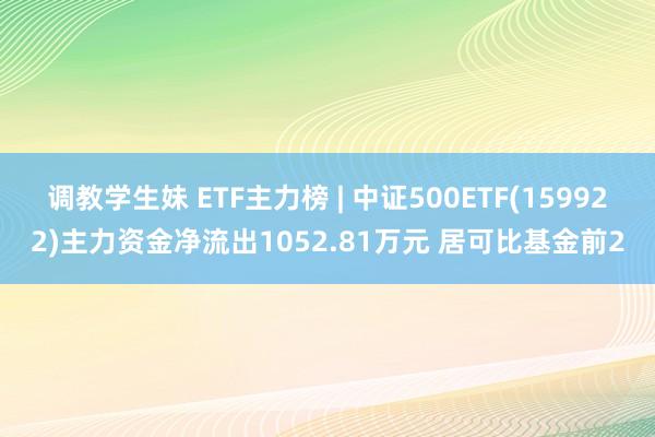 调教学生妹 ETF主力榜 | 中证500ETF(159922)主力资金净流出1052.81万元 居可比基金前2