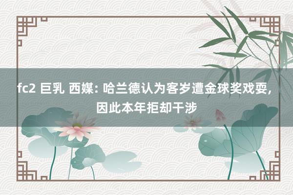 fc2 巨乳 西媒: 哈兰德认为客岁遭金球奖戏耍， 因此本年拒却干涉