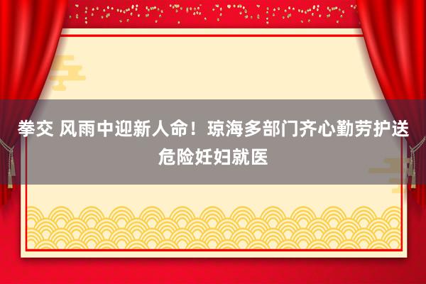 拳交 风雨中迎新人命！琼海多部门齐心勤劳护送危险妊妇就医