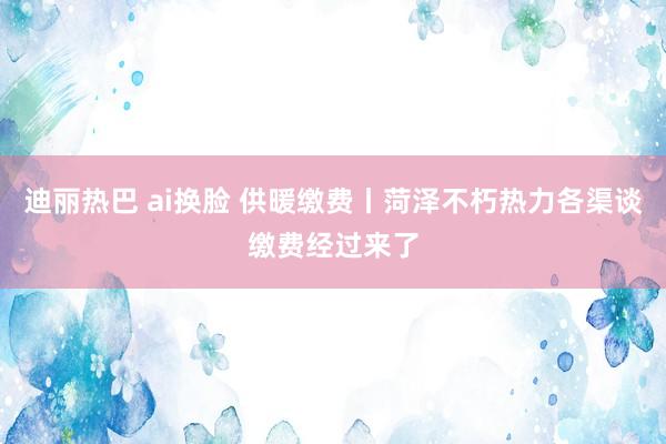 迪丽热巴 ai换脸 供暖缴费丨菏泽不朽热力各渠谈缴费经过来了