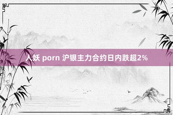 人妖 porn 沪银主力合约日内跌超2%