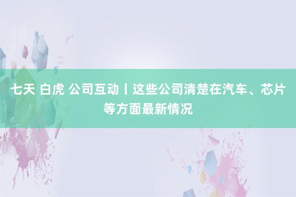 七天 白虎 公司互动丨这些公司清楚在汽车、芯片等方面最新情况