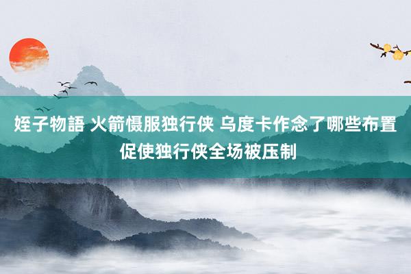 姪子物語 火箭慑服独行侠 乌度卡作念了哪些布置 促使独行侠全场被压制